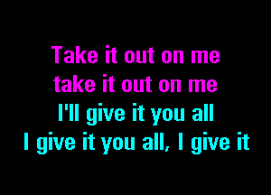 Take it out on me
take it out on me

I'll give it you all
I give it you all, I give it