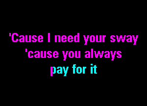 'Cause I need your sway

'cause you always
pay for it