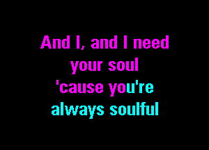 And I. and I need
your soul

'cause you're
always soulful