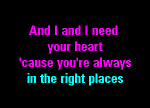 And I and I need
your heart

'cause you're always
in the right places