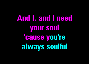 And I. and I need
your soul

'cause you're
always soulful