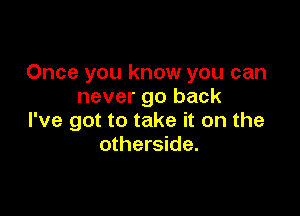 Once you know you can
never go back

I've got to take it on the
otherside.