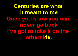 Centuries are what
it meant to me
Once you know you can
never go back

I've got to take it on the
otherside.