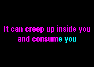 It can creep up inside you

and consume you
