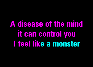 A disease of the mind

it can control you
I feel like a monster