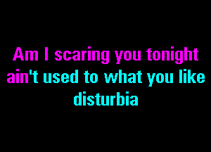 Am I scaring you tonight

ain't used to what you like
disturbia
