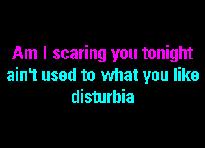 Am I scaring you tonight

ain't used to what you like
disturbia