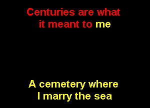 Centuries are what
it meant to me

A cemetery where
I marry the sea