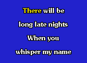 There will be

long late nights

When you

whisper my name