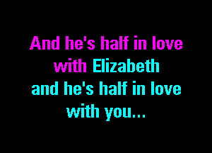 And he's half in love
with Elizabeth

and he's half in love
with you...