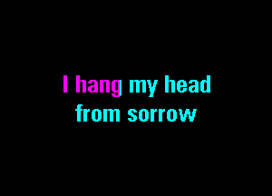 I hang my head

from sorrow