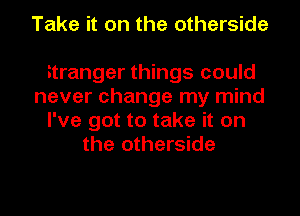 Take it on the otherside

stranger things could
never change my mind
I've got to take it on
the otherside