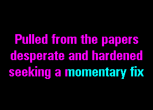 Pulled from the papers
desperate and hardened
seeking a momentary fix