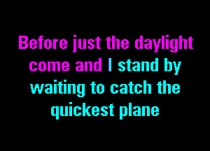 Before iust the daylight
come and I stand by

waiting to catch the
quickest plane