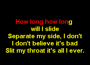 How long how long
will I slide

Separate my side, I don't
I don't believe it's bad
Slit my throat it's all I ever.