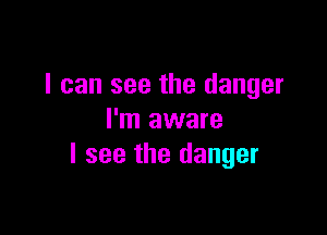 I can see the danger

I'm aware
I see the danger