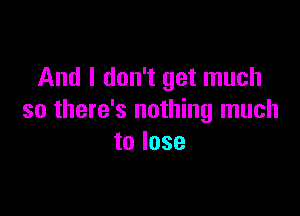 And I don't get much

so there's nothing much
to lose