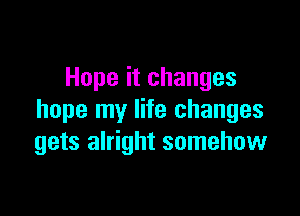 Hope it changes

hope my life changes
gets alright somehow