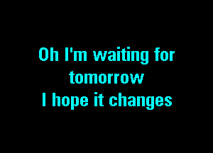 Oh I'm waiting for

tomorrow
I hope it changes