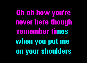 Oh oh how you're
never here though

remember times
when you put me
on your shoulders