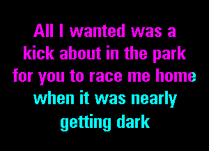 All I wanted was a
kick about in the park
for you to race me home
when it was nearly

getting dark