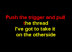 Push the trigger and pull
the thread

I've got to take it
on the otherside