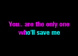 You.. are the only one

who'll save me