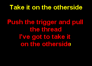 Take it on the otherside

Push the trigger and pull
the thread

I've got to take it
on the otherside