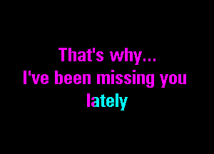 That's why...

I've been missing you
lately