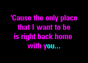 'Cause the only place
that I want to be

is right back home
with you...
