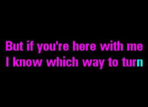 But if you're here with me

I know which way to turn