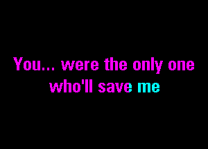You... were the only one

who'll save me