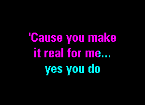 'Cause you make

it real for me...
yes you do