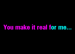 You make it real for me...