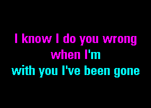 I know I do you wrong

when I'm
with you I've been gone