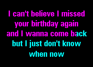 I can't believe I missed
your birthday again
and I wanna come back
but I iust don't know

when now