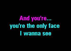 And you're...

you're the only face
I wanna see