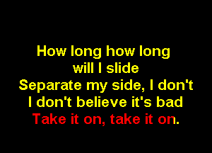 How long how long
will I slide

Separate my side, I don't
I don't believe it's bad
Take it on, take it on.