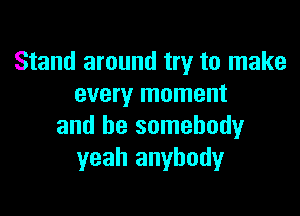 Stand around try to make
every moment

and be somebody
yeah anybody