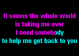 It seems the whole world
is taking me over
I need somebody

to help me get back to you