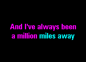 And I've always been

a million miles away