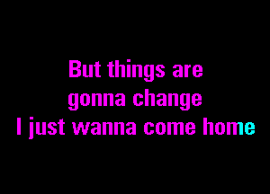 But things are

gonna change
I iust wanna come home