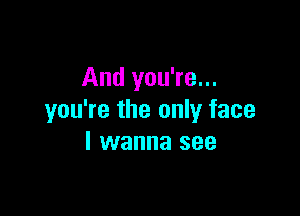 And you're...

you're the only face
I wanna see