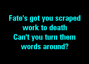 Fate's got you scraped
work to death

Can't you turn them
words around?