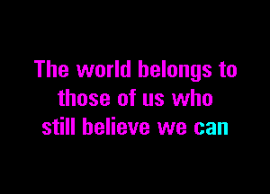 The world belongs to

those of us who
still believe we can