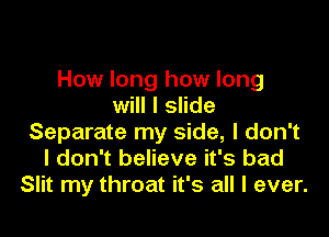 How long how long
will I slide

Separate my side, I don't
I don't believe it's bad
Slit my throat it's all I ever.