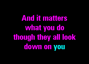 And it matters
what you do

though they all look
down on you