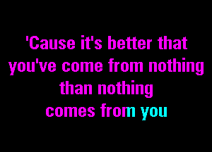 'Cause it's better that
you've come from nothing
than nothing
comes from you