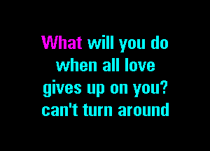 What will you do
when all love

gives up on you?
can't turn around