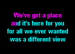 We've got a place
and it's here for you

for all we ever wanted
was a different view